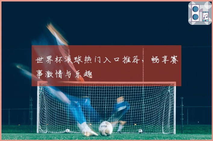 世界杯滚球热门入口推荐，畅享赛事激情与乐趣